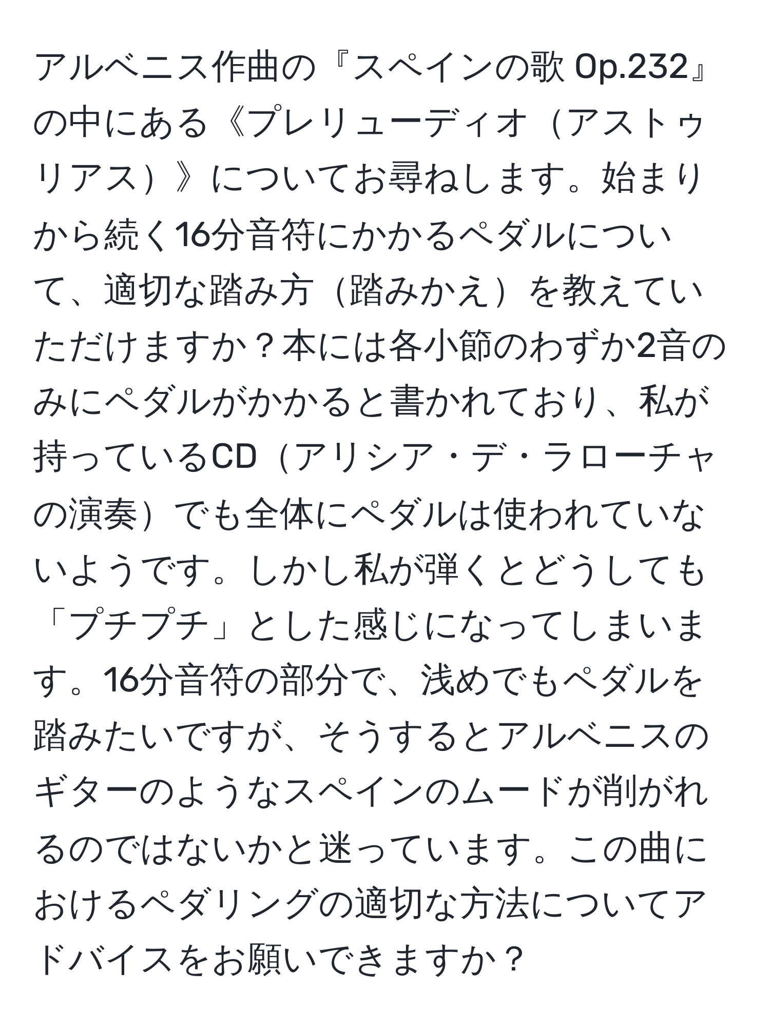 アルベニス作曲の『スペインの歌 Op.232』の中にある《プレリューディオアストゥリアス》についてお尋ねします。始まりから続く16分音符にかかるペダルについて、適切な踏み方踏みかえを教えていただけますか？本には各小節のわずか2音のみにペダルがかかると書かれており、私が持っているCDアリシア・デ・ラローチャの演奏でも全体にペダルは使われていないようです。しかし私が弾くとどうしても「プチプチ」とした感じになってしまいます。16分音符の部分で、浅めでもペダルを踏みたいですが、そうするとアルベニスのギターのようなスペインのムードが削がれるのではないかと迷っています。この曲におけるペダリングの適切な方法についてアドバイスをお願いできますか？