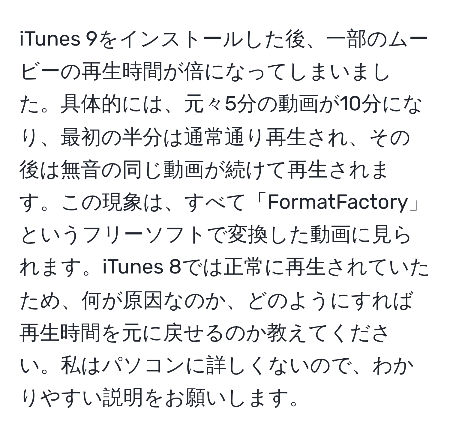 iTunes 9をインストールした後、一部のムービーの再生時間が倍になってしまいました。具体的には、元々5分の動画が10分になり、最初の半分は通常通り再生され、その後は無音の同じ動画が続けて再生されます。この現象は、すべて「FormatFactory」というフリーソフトで変換した動画に見られます。iTunes 8では正常に再生されていたため、何が原因なのか、どのようにすれば再生時間を元に戻せるのか教えてください。私はパソコンに詳しくないので、わかりやすい説明をお願いします。