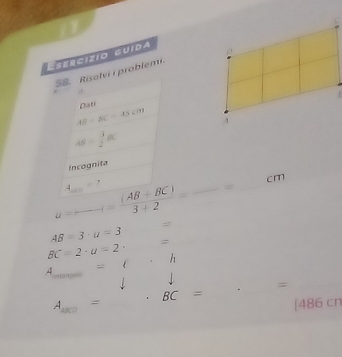 ESErcizio GUida 
58.Risolvi i problemi. 
/ 
E 
Dati
AB+BC=45cm
AB= 3/2 BC
Incognita
u=(-)= ((AB+BC))/3+2 =frac =c m
A_100= ? 
=
AB=3· u=3
BC=2· u=2· = 
= C h 
A _  
rettangoío
A_1800= _. BC=. _= 
_ 
[486 cn