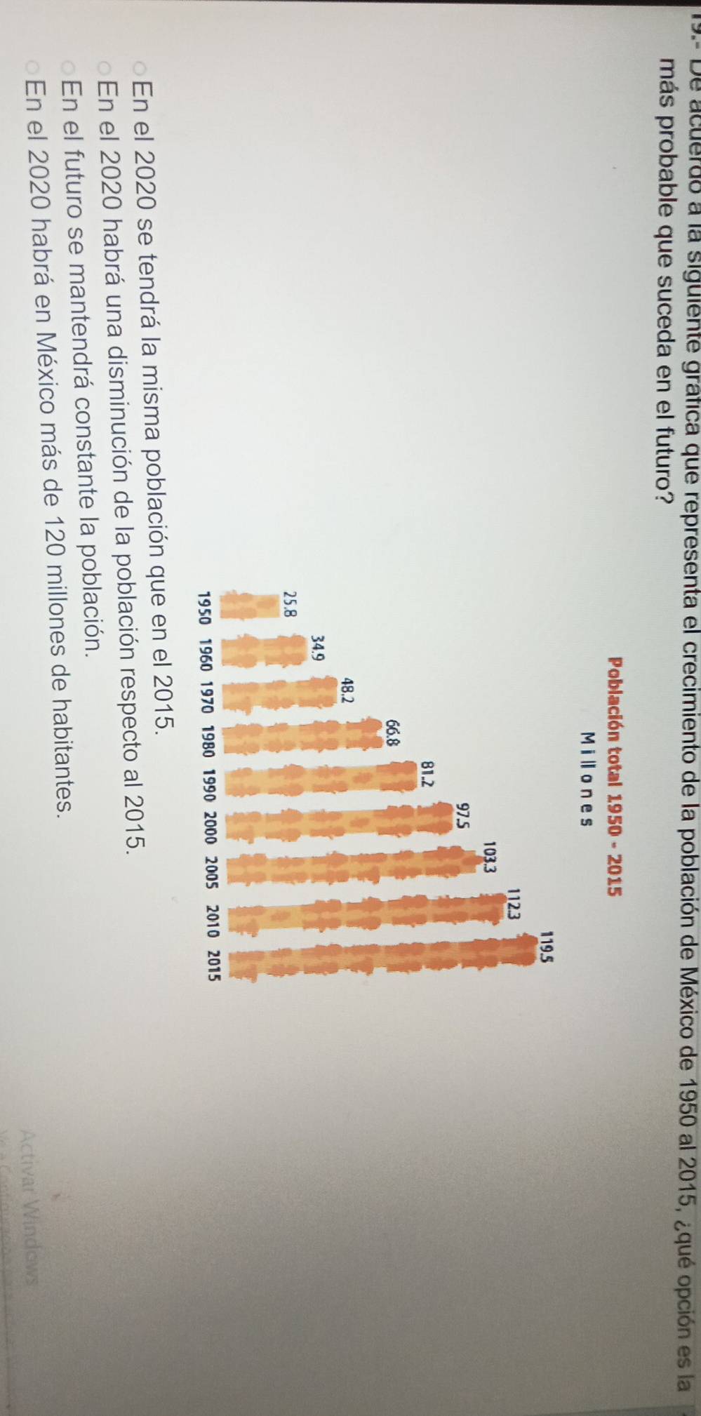 9.- De acuerdo a la siguiente gráfica que representa el crecimiento de la población de México de 1950 al 2015, ¿qué opción es la
más probable que suceda en el futuro?
En el 2020 se tendrá la misma población que en el 2015.
En el 2020 habrá una disminución de la población respecto al 2015.
En el futuro se mantendrá constante la población.
En el 2020 habrá en México más de 120 millones de habitantes.
Activar Windows