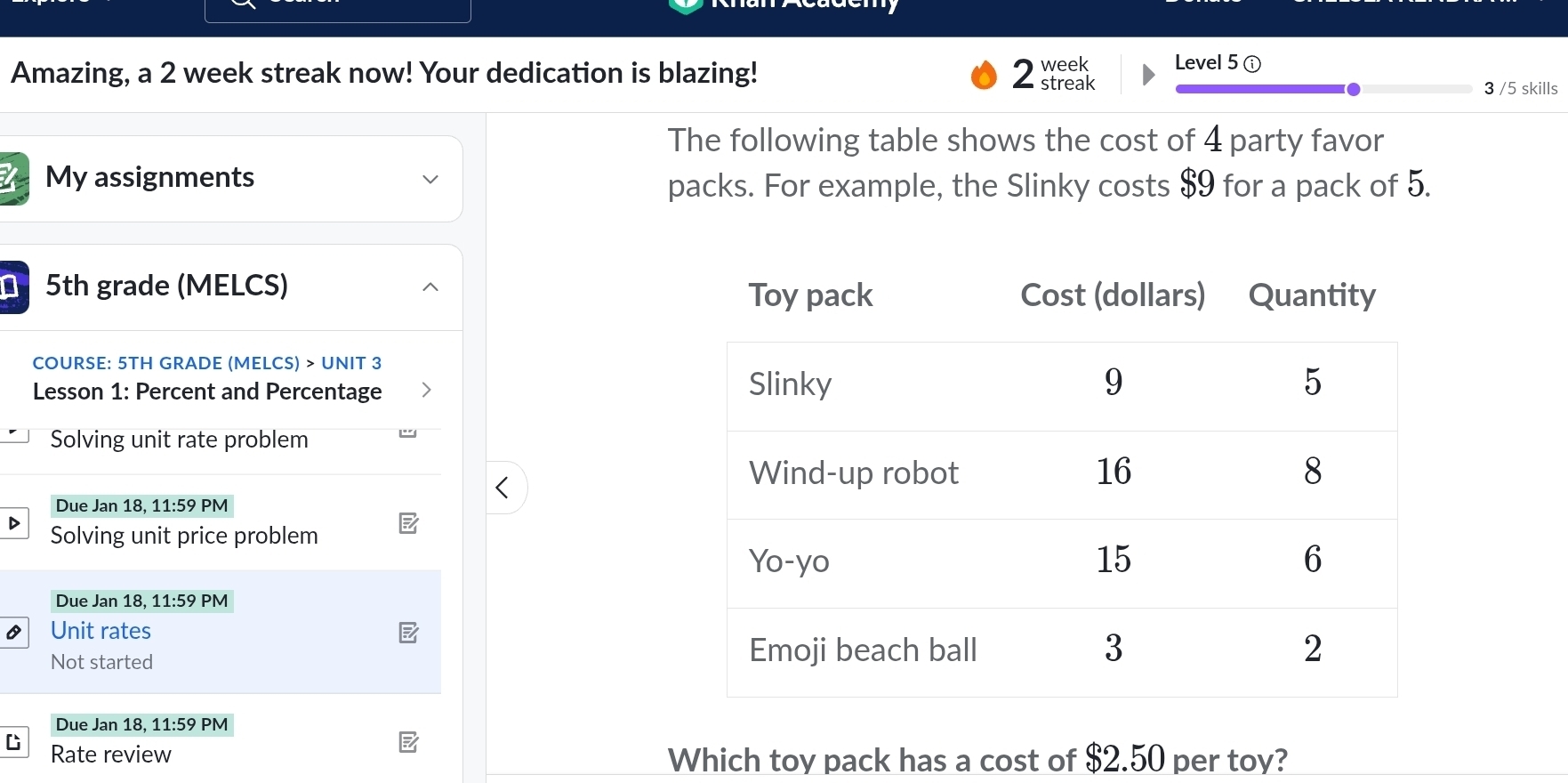 Amazing, a 2 week streak now! Your dedication is blazing! 2 e Level 5 ① 
3 /5 skills 
The following table shows the cost of 4 party favor 
My assignments 
packs. For example, the Slinky costs $9 for a pack of 5.
5th grade (MELCS) 
COURSE: 5TH GRADE (MELCS) > UNIT 3 
Lesson 1: Percent and Percentage 
Solving unit rate problem 
Due Jan 18, 11:59 PM 
Solving unit price problem 
Due Jan 18, 11:59 PM 
Unit rates 
Not started 
Due Jan 18, 11:59 PM 
C Rate review 
Which toy pack has a cost of $2.50 per toy?