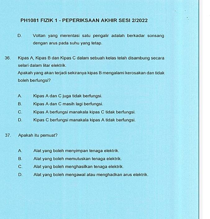 PH1081 FIZIK 1 - PEPERIKSAAN AKHIR SESI 2/2022
D. Voltan yang merentasi satu pengalir adalah berkadar sonsan
dengan arus pada suhu yang tetap.
36. Kipas A, Kipas B dan Kipas C dalam sebuah kelas telah disambung secara
selari dalam litar elektrik.
Apakah yang akan terjadi sekiranya kipas B mengalami kerosakan dan tidak
boleh berfungsi?
A. Kipas A dan C juga tidak berfungsi
B. Kipas A dan C masih lagi berfungsi.
C. Kipas A berfungsi manakala kipas C tidak berfungsi.
D. Kipas C berfungsi manakala kipas A tidak berfungsi.
37. Apakah itu pemuat?
A. Alat yang boleh menyimpan tenaga elektrik.
B. Alat yang boleh memutuskan tenaga elektrik.
C. Alat yang boleh menghasilkan tenaga elektrik.
D. Alat yang boleh mengawal atau menghadkan arus elektrik.