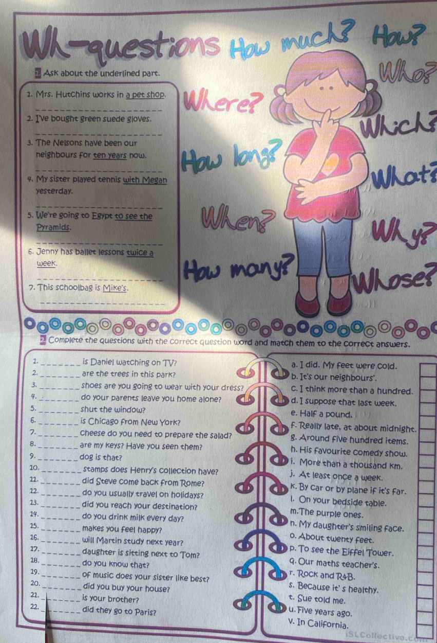 Wh-questions How much? Hows
Ask about the underlined part. Who?
1. Mrs. Hutchins works in a pet shop. Where?
2. I've bought green suede gloves.
_
3. The Nelsons have been our
_neighbours for ten years now. How long?
4. My sister played tennis with Megan
What?
yesterday.
5. We're going to Egypt to see the When
Pyramids.
_
Why?
6. Jenny has ballet lessons twice a
week.
_How many?
7. This schoolbag is Mike's.
Whose?
_
2 Complete the questions with the correct question word and match them to the correct answers.
1._ is Daniel watching on TV? a. I did. My feet were cold.
D
2._ are the trees in this park? b. It's our neighbours'.
3. _shoes are you going to wear with your dress? c. I think more than a hundred.
4. _do your parents leave you home alone? d. I suppose that last week.
5._ shut the window? e. Half a pound.
6. _is Chicago from New York? f. Really late, at about midnight.
7. _Cheese do you need to prepare the salad? g. Around five hundred items.
8._ are my keys? Have you seen them? h. His favourite comedy show.
9._ dog is that?
i. More than a thousand km.
10. _stamps does Henry's collection have? j. At least once a week.
11._ did Steve come back from Rome? k. By car or by plane if it's far.
12._ do you usually travel on holidays? l. On your bedside table.
23._ did you reach your destination? m.The purple ones.
14._ do you drink milk every day? n. My daughter's smiling face.
15. _makes you feel happy? o. About twenty feet.
16._ _will Martin study next year? p. To see the Eiffel Tower.
17. daughter is sitting next to Tom? 9. Our maths teacher's.
18. _do you know that?
r. Rock and R&B.
19. _of music does your sister like best? s. Because it' s healthy.
20._ did you buy your house?
21._ is your brother?
t. Sue told me.
22.
_did they go to Paris?
u. Five years ago.
v. In California.
iS L Collective.c