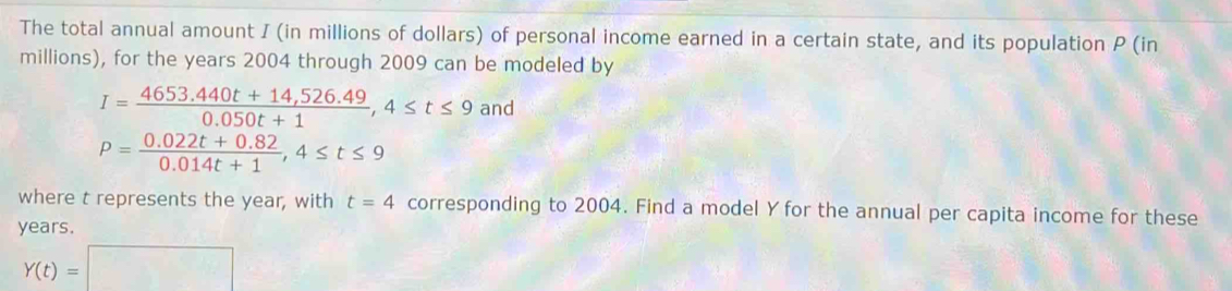 The total annual amount I (in millions of dollars) of personal income earned in a certain state, and its population P (in 
millions), for the years 2004 through 2009 can be modeled by
I= (4653.440t+14,526.49)/0.050t+1 , 4≤ t≤ 9 and
P= (0.022t+0.82)/0.014t+1 , 4≤ t≤ 9
where t represents the year, with t=4 corresponding to 2004. Find a model Y for the annual per capita income for these
years.
Y(t)=□