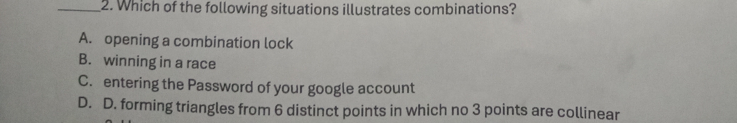 Which of the following situations illustrates combinations?
A. opening a combination lock
B. winning in a race
C. entering the Password of your google account
D. D. forming triangles from 6 distinct points in which no 3 points are collinear