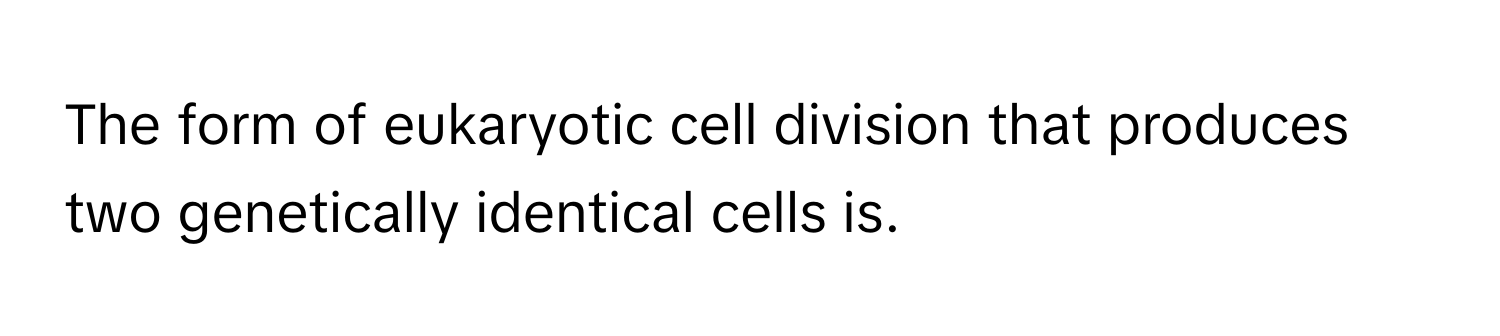 The form of eukaryotic cell division that produces two genetically identical cells is.