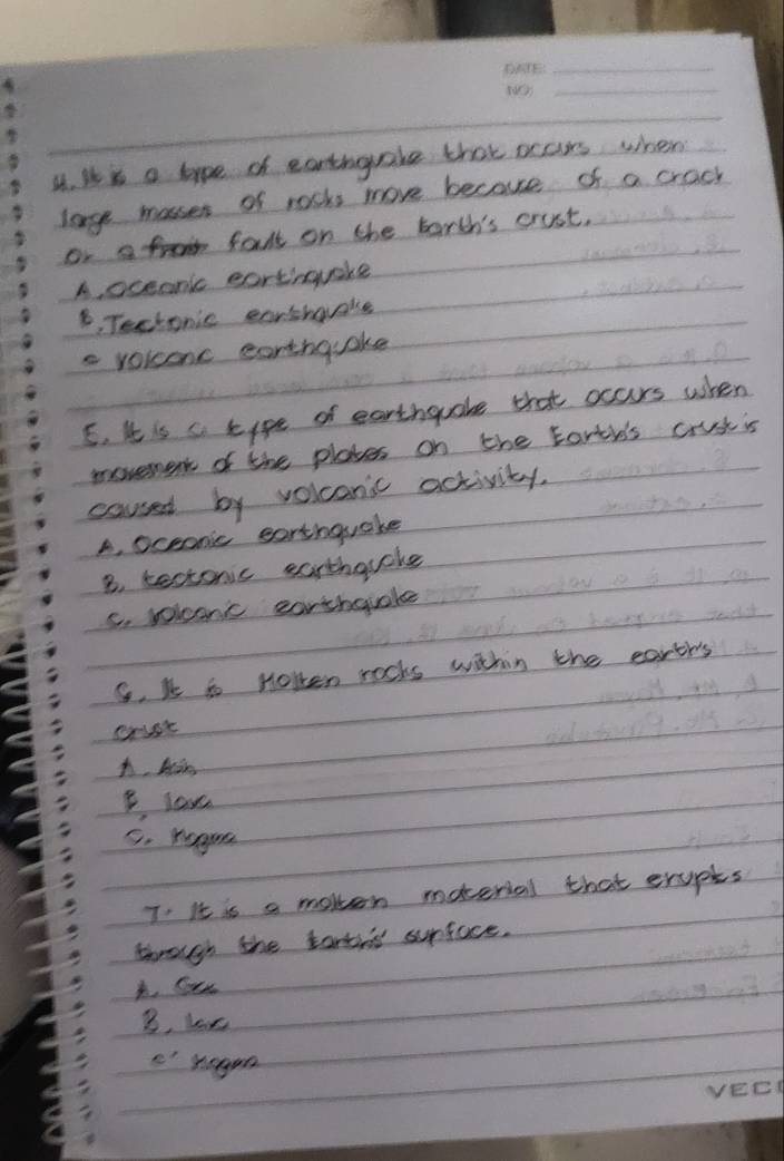 It is a hype of earthgrake that ocars when
large masses of rosks more because of a crack
or a fromm falt on the borth's crust.
A. oceanic eartinquake
B, Tectonic earshaake
s voicenc earthquake
5. It is c tipe of earthquake that occurs when
movement of the plates on the torth's crustis
caused by volconic activity.
A. oceonic earthquake
B. bectonic earthauoke
C. volconc earthquake
S. kt to Holten rocks within the earth's
A, Mis
B. lave
5. hagrn
T: It is a moken material that erupts
through the tantns surface.
A. Cue
B, loe
c' hagon