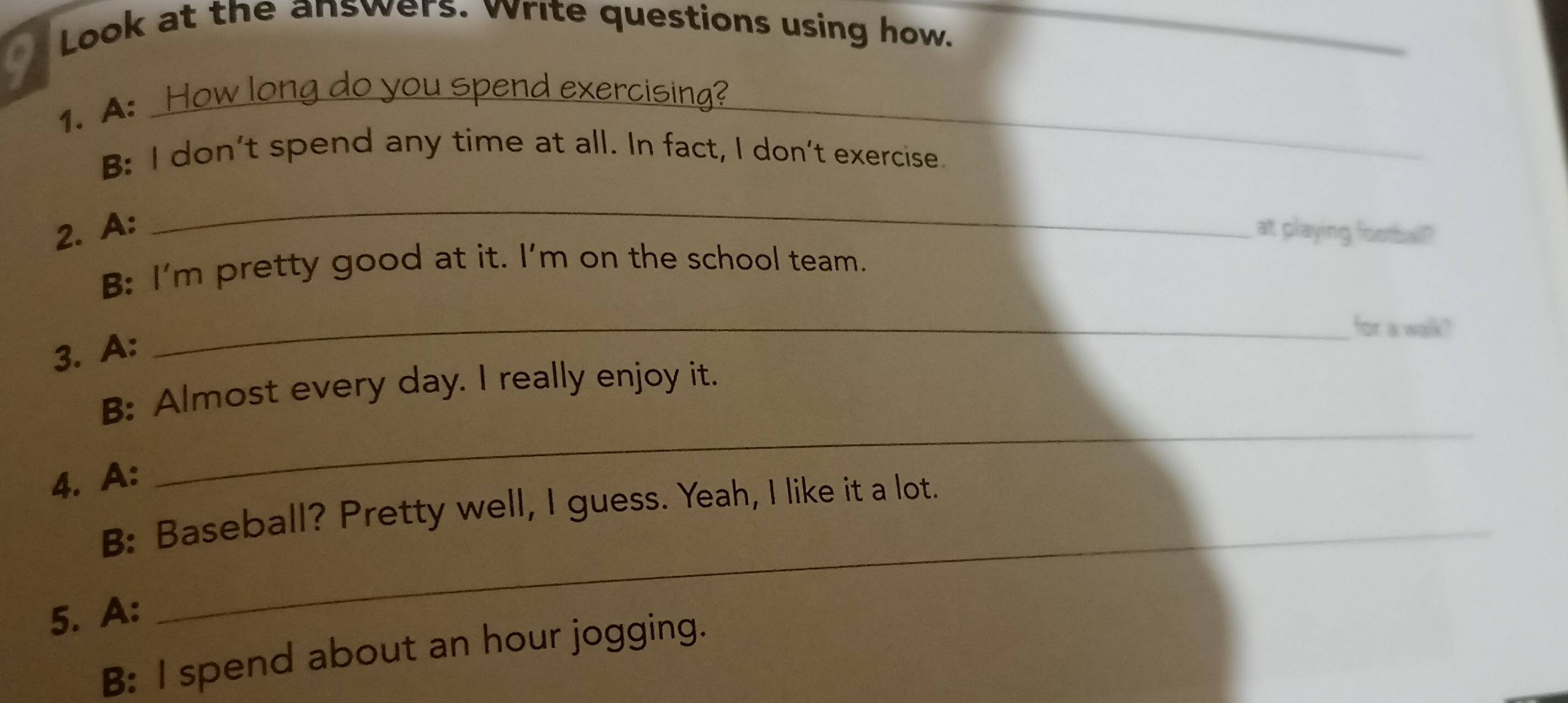 Look at the answers. vrite questions using how._ 
1. A: How long do you spend exercising?_ 
B: I don't spend any time at all. In fact, I don't exercise. 
_ 
2. A: at playing football? 
B: I'm pretty good at it. I'm on the school team. 
_for a walk? 
3. A: 
B: Almost every day. I really enjoy it. 
4. A: 
_ 
_ 
B: Baseball? Pretty well, I guess. Yeah, I like it a lot. 
5. A: 
B: I spend about an hour jogging.