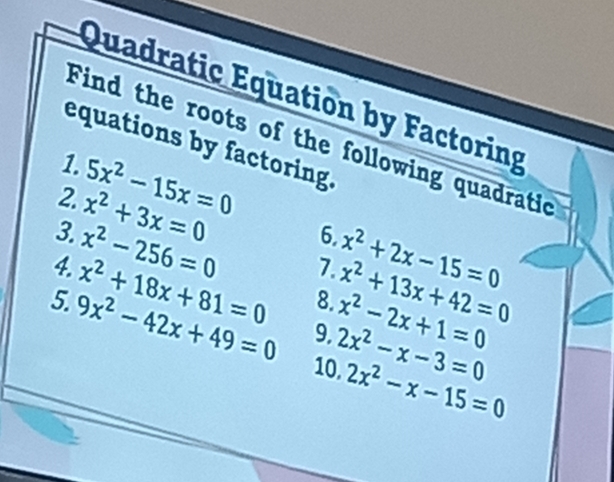 Quadratic Equation by Factoring 
Find the roots of the following quadratic 
equations by factoring. 
1. 5x^2-15x=0
2. x^2+3x=0
3. x^2-256=0
6. 
7. x^2+2x-15=0
4. x^2+18x+81=0 8. x^2+13x+42=0
5. 9x^2-42x+49=0 9. 2x^2-x-3=0 x^2-2x+1=0
10. 2x^2-x-15=0