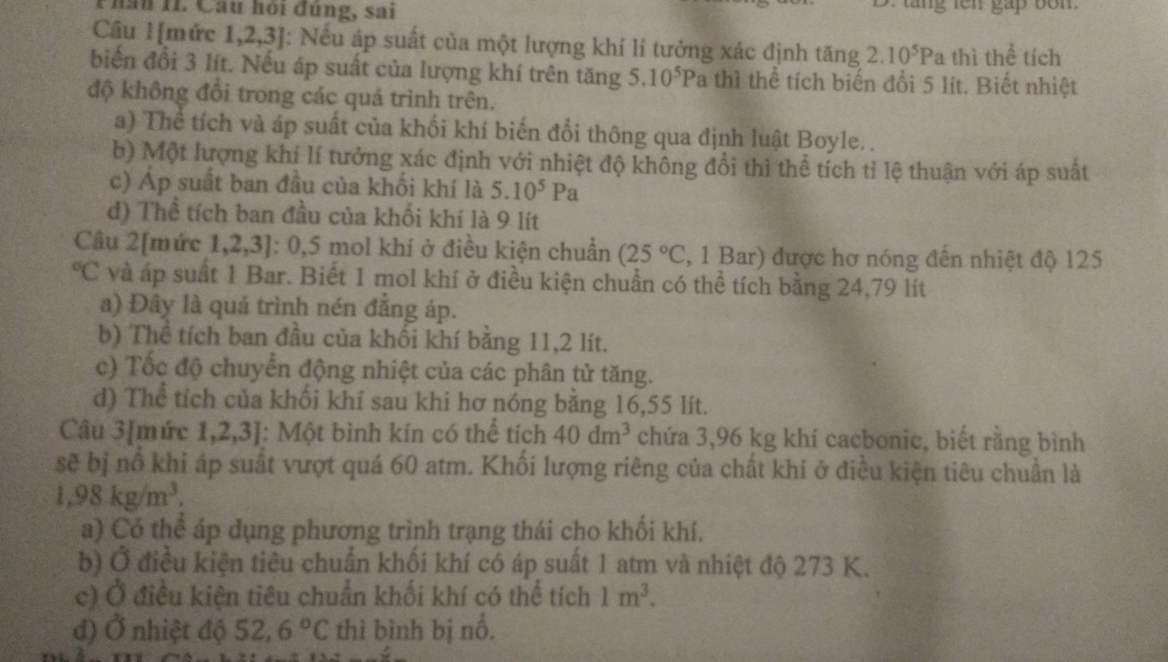 hăn 11. Câu hội đùng, sai gap bon.
Câu 1[mức 1,2,3]: Nếu áp suất của một lượng khí lí tưởng xác định tăng 2.10^5Pa thì thể tích
biến đổi 3 lít. Nếu áp suất của lượng khí trên tăng 5.10^5Pa thì thể tích biến đổi 5 lít. Biết nhiệt
độ không đồi trong các quá trình trên.
a) Thể tích và áp suất của khối khí biến đổi thông qua định luật Boyle. .
b) Một lượng khí lí tưởng xác định với nhiệt độ không đổi thì thể tích tỉ lệ thuận với áp suất
c) Ap suất ban đầu của khối khí là 5.10^5Pa
d) Thể tích ban đầu của khối khí là 9 lít
Câu 2[mức 1,2,3]: 0,5 mol khí ở điều kiện chuẩn (25°C , 1 Bar) được hơ nóng đến nhiệt độ 125°C và áp suất 1 Bar. Biết 1 mol khí ở điều kiện chuẩn có thể tích bằng 24,79 lít
a) Đây là quá trình nén đăng áp.
b) Thể tích ban đầu của khối khí bằng 11,2 lít.
c) Tốc độ chuyển động nhiệt của các phân tử tăng.
d) Thể tích của khối khí sau khi hơ nóng băng 16,55 lít.
Câu 3[mức 1,2,3] : Một bình kín có thể tích 40dm^3 chứa 3,96 kg khí cacbonic, biết rằng bình
sẽ bị nổ khi áp suất vượt quá 60 atm. Khối lượng riêng của chất khí ở điều kiện tiêu chuẩn là
1,98kg/m^3,
a) Có thể áp dụng phương trình trạng thái cho khối khí,
b) Ở điều kiện tiêu chuẩn khối khí có áp suất 1 atm và nhiệt độ 273 K.
c) Ở điều kiện tiêu chuẩn khối khí có thể tích 1m^3.
đ) Ở nhiệt độ 52,6°C thì bình bị nổ.