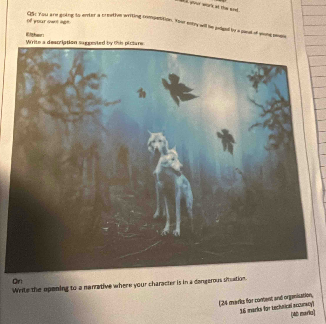 lck your work at the end . 
of your own age. 
Q5: You are going to enter a creative writing competition. Your entry will be judged by a panel of young people 
Either: 
On 
Write the opening to a narrative where your character is in a dangerous situation. 
(24 marks for content and organisation, 
16 marks for technical accuracy) 
[40 marks]