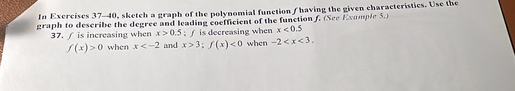 In Exercises 37-40, sketch a graph of the polynomial function ∫ having the given characteristics. Use the 
graph to describe the degree and leading coefficient of the function f. (See Exumple 5.) 
37. ƒ is increasing when x>0.5; ∫ is decreasing when x<0.5
f(x)>0 when x and x>3; f(x)<0</tex> when -2 .