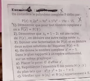 Exensico 
On considère le polynôme complexe P défini par :
P(z)=2z^4-9z^3+17z^2-19z-15. 
1). Démontrer que pour tout nombre complexe a 
on a overline P(z)=P(overline z), 
2). Démontrer que z_0=1-2i est une racine 
de P(z) , en déduire une autre racine notée z_1. 
3). Donner une factorisation de P(z) et en déduire 
deux autres solutions de l'équation P(z)=0. 
4). On donne le nombre complexe z'=-1. 
Dans le plan rapporté à un repère orthonormé. 
sur un même graphique : 
a). Placer le point θ ' d'affixe z', 
b). Représenter l'ensemble E des points M(x;y)
du plan tels que x^2+y^2+2x-7=0. 
c). Vérifier que A(z_0) et B(z_2) appartiennent à E