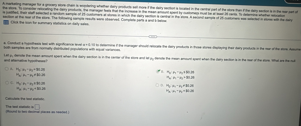 A marketing manager for a grocery store chain is wondering whether dairy products sell more if the dairy sectiorn is located in the central part of the store than if the dairy section is in the rear part of
the store. To consider relocating the dairy products, the manager feels that the increase in the mean amount spent by customers must be at least 26 cents. To determine whether relocation
is justified, their staff selected a random sample of 25 customers at stores in which the dairy section is central in the store. A second sample of 25 customers was selected in stores with the dairy
section at the rear of the store. The following sample results were observed. Complete parts a and b below.
== Click the icon for summary statistics on daily sales.
a. Conduct a hypothesis test with significance level alpha =0.10 to determine if the manager should relocate the dairy products in those stores displaying their dairy products in the rear of the store. Assume
both samples are from normally distributed populations with equal variances.
Let μ denote the mean amount spent when the dairy section is in the center of the store and let mu _2 denote the mean amount spent when the dairy section is in the rear of the store. What are the null
and alternative hypotheses?
A. H_0:mu _1-mu _2=$0.26
B. H_0:mu _1-mu _2≤ $0.26
H_A:mu _1-mu _2!= $0.26
H_A:mu _1-mu _2>$0.26
C. H_0:mu _1-mu _2≥ $0.26
D. H_0:mu _1-mu _2!= $0.26
H_A:mu _1-mu _2
H_A:mu _1-mu _2=$0.26
Calculate the test statistic.
The test statistic is □. 
(Round to two decimal places as needed.)