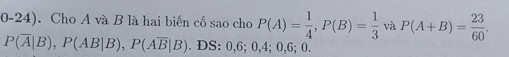 0-24). Cho A và B là hai biến cố sao cho P(A)= 1/4 , P(B)= 1/3  và P(A+B)= 23/60 .
P(overline A|B), P(AB|B), P(Aoverline B|B). ĐS: 0, 6; 0, 4; 0, 6; 0.