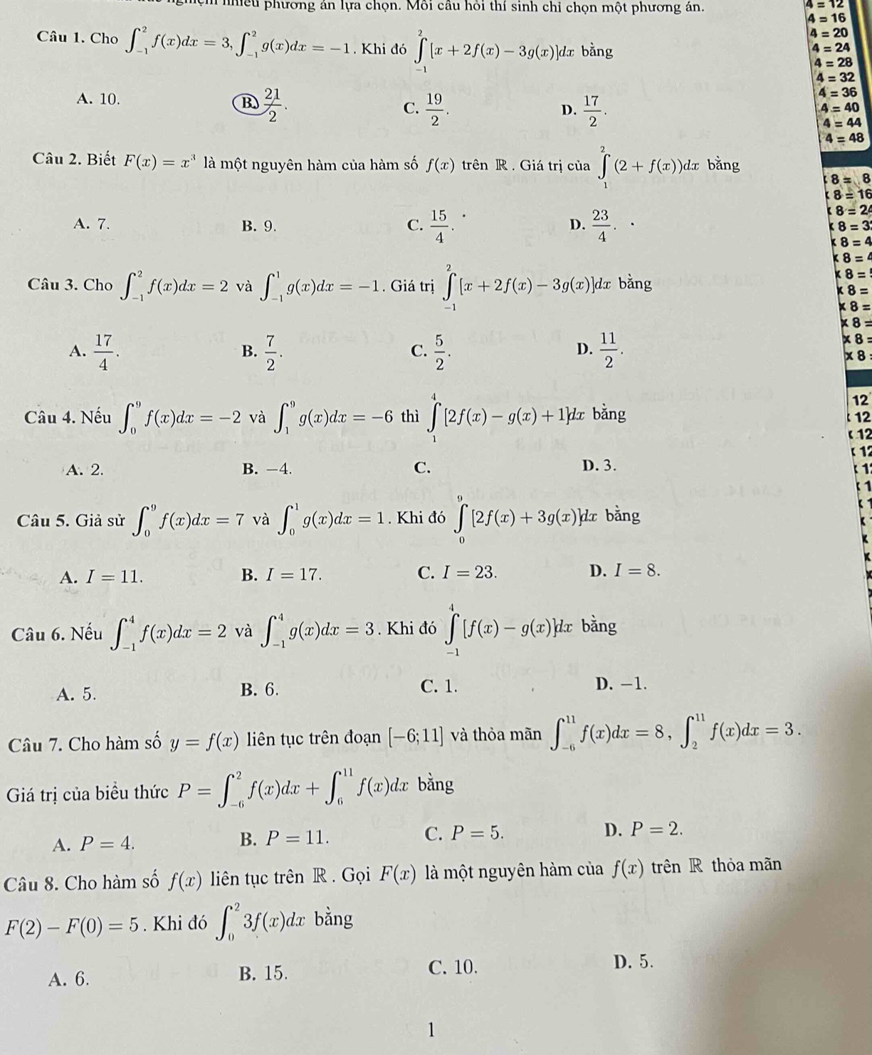 ệm nhiều phương án lựa chọn. Môi câu hỏi thí sinh chỉ chọn một phương án.
4=12
4=16
4=20
Câu 1. Cho ∈t _(-1)^2f(x)dx=3,∈t _(-1)^2g(x)dx=-1. Khi đó ∈tlimits _(-1)^2[x+2f(x)-3g(x)] dx bằng
4=24
4=28
4=32
A. 10.
B  21/2 .
C.  19/2 .  17/2 .
4=36
D.
4=40
4=44
4=48
Câu 2. Biết F(x)=x^3 là một nguyên hàm của hàm số f(x) trên R . Giá trị của ∈tlimits _1^(2(2+f(x))dx bǎng
f8=8
8=16
A. 7. B. 9. C. frac 15)4.  23/4 .
8=26
D.
8=3
8=4
* 8=4
Câu 3. Cho ∈t _(-1)^2f(x)dx=2 và ∈t _(-1)^1g(x)dx=-1. Giá trị ∈tlimits _(-1)^2[x+2f(x)-3g(x)] dx bằng
* 8=
* 8=
* 8=
* 8=
A.  17/4 .  7/2 .  5/2 .  11/2 .
* 8
B.
C.
D.
x8
Câu 4. Nếu ∈t _0^9f(x)dx=-2 và ∈t _1^9g(x)dx=-6 thì ∈tlimits _1^4[2f(x)-g(x)+1]dx bằng
12
12
A. 2. B. -4. C. D. 3.
Câu 5. Giả sử ∈t _0^9f(x)dx=7 và ∈t _0^1g(x)dx=1. Khi đó ∈tlimits _0^9[2f(x)+3g(x)]dx bằng
A. I=11. B. I=17. C. I=23. D. I=8.
Câu 6. Nếu ∈t _(-1)^4f(x)dx=2 và ∈t _(-1)^4g(x)dx=3. Khi đó ∈tlimits _(-1)^4[f(x)-g(x)]dx bằng
A. 5. B. 6. C. 1. D. −1.
Câu 7. Cho hàm số y=f(x) iên tục trên đoạn [-6;11] và thỏa mãn ∈t _(-6)^(11)f(x)dx=8,∈t _2^(11)f(x)dx=3.
Giá trị của biểu thức P=∈t _(-6)^2f(x)dx+∈t _6^(11)f(x)dx bằng
A. P=4. B. P=11. C. P=5.
D. P=2.
Câu 8. Cho hàm số f(x) liên tục trên R . Gọi F(x) là một nguyên hàm của f(x) trên R thỏa mãn
F(2)-F(0)=5 Khi đó ∈t _0^23f(x)dx bằng
A. 6. B. 15.
C. 10. D. 5.
1