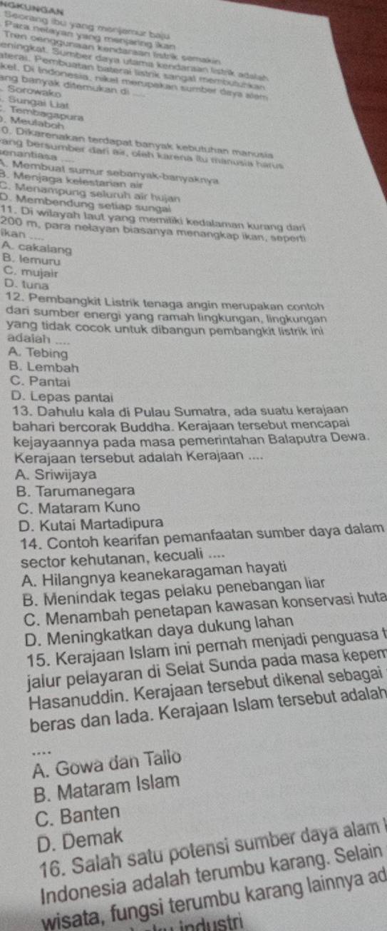 Seorang ibu yang menjemur baju
Paza nelayan yang menjaring kan
Tren oenggunaan kendarzan lstrk semakn
eningkat. Sumbér daya utama kendaraan lstik adalań
ateral. Pembuatan bateral listrik sangal membulurkan
kel. Di Indonesia, nikel mempekan sumber daya alem
ang banyak ditemukan di
Sorowako
, Sungai Liat ;. Tembagapura
). Meulaboh 0. Dikarenakan terdapat banyak kebutuhan manusia
rang bersumber đari air, oleh karena Ilu manusia harus
enantiasa
A. Membual sumur sebanyak-banyaknya
B. Menjaga kelestarian air
C. Menampung seluruh air hujan
D. Membendung setiap sungal
11. Di wilayah laut yang memiliki kedalaman kurang dari
200 m, para nełayan biasanya menangkap ikan, seperti
ikan ....
A. cakalang B. lemuru
C. mujair
D. tuna
12. Pembangkit Listrik tenaga angin merupakan contoh
dari sumber energi yang ramah lingkungan, lingkungan
yang tidak cocok untuk dibangun pembangkit listrik ini
adaiah ....
A. Tebing
B. Lembah
C. Pantai
D. Lepas pantai
13. Dahulu kala di Pulau Sumatra, ada suatu kerajaan
bahari bercorak Buddha. Kerajaan tersebut mencapai
kejayaannya pada masa pemerintahan Balaputra Dewa.
Kerajaan tersebut adalah Kerajaan ....
A. Sriwijaya
B. Tarumanegara
C. Mataram Kuno
D. Kutai Martadipura
14. Contoh kearifan pemanfaatan sumber daya dalam
sector kehutanan, kecuali ....
A. Hilangnya keanekaragaman hayati
B. Menindak tegas pelaku penebangan liar
C. Menambah penetapan kawasan konservasi huta
D. Meningkatkan daya dukung lahan
15. Kerajaan Islam ini pernah menjadi penguasa 
jalur pelayaran di Selat Sunda pada masa kepem
Hasanuddin. Kerajaan tersebut dikenal sebagai
beras dan lada. Kerajaan Islam tersebut adalah
..
A. Gowa dan Tailo
B. Mataram Islam
C. Banten
D. Demak
16. Salah satu potensi sumber daya alam 
Indonesia adalah terumbu karang. Selain
wisata, fungsi terumbu karang lainnya ad
industri