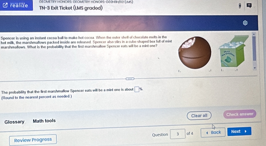 GEOMETRY HONORS: GEOMETRY HONORS-G02H11H/02 (LMS) 
Crealize TN-3 Exit Ticket (LMS graded) 
Spencer is using an instant cocoa ball to make hot cocoa. When the outer shell of chocolate melts in the 
hot milk, the marshmallows packed inside are released. Spencer also stirs in a cube-shaped box full of mint 
marshmallows. What is the probability that the first marshmallow Spencer eats will be a mint one? 
The probability that the first marshmallow Spencer eats will be a mint one is about □ %
(Round to the nearest percent as needed.) 
Glossary Math tools Clear all Check answer 
Review Progress Question 3 of 4 4 Back Next