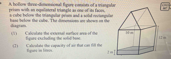 A hollow three-dimensional figure consists of a triangular 
prism with an equilateral triangle as one of its faces, 
a cube below the triangular prism and a solid rectangular 
base below the cube. The dimensions are shown on the 
diagram. 
(1) Calculate the external surface area of the 
figure excluding the solid base. 
(2) Calculate the capacity of air that can fill the 
figure in litres.