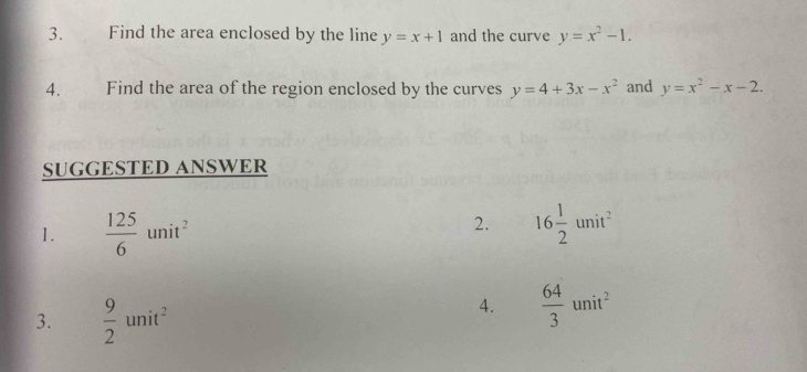 Find the area enclosed by the line y=x+1 and the curve y=x^2-1. 
4. Find the area of the region enclosed by the curves y=4+3x-x^2 and y=x^2-x-2. 
SUGGESTED ANSWER 
1.  125/6 unit^2
2. 16 1/2 unit^2
3.  9/2 unit^2
4.  64/3 unit^2