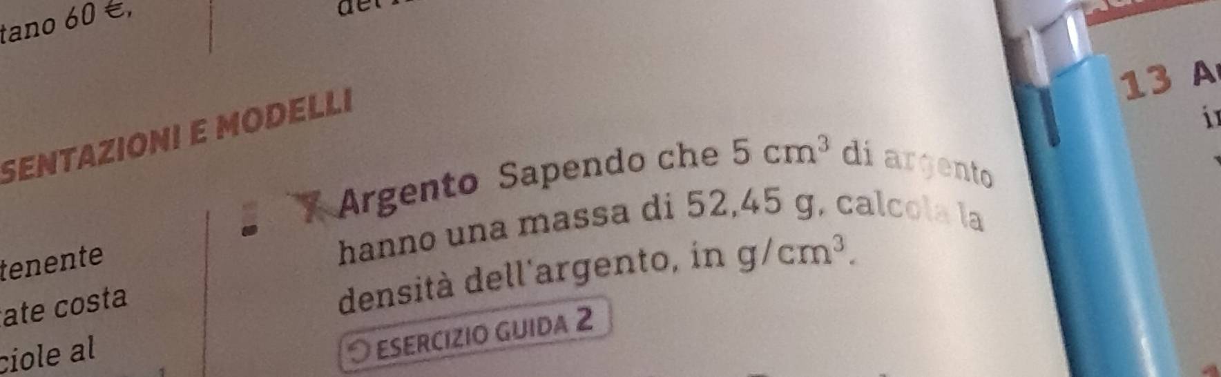 tano 60 é, 
det 
13 A 
SENTAZIÓNI E MODELLI 
i 
Argento Sapendo che 5cm^3 diargento 
tenente 
hanno una massa di 52,45 g, calcola la 
ate costa 
densità dell'argento, in g/cm^3. 
ciole al 
ESERCIZIO GUIDA 2