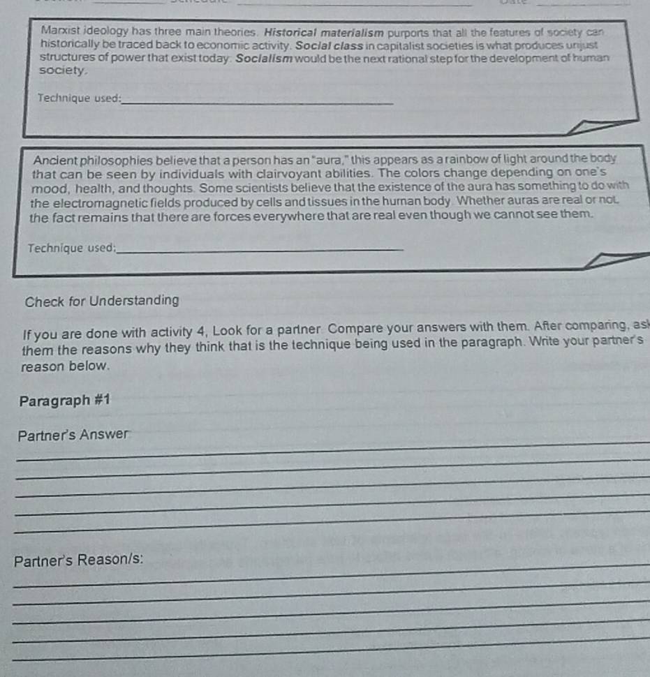 Marxist ideology has three main theories. Historical materialism purports that all the features of society can 
historically be traced back to economic activity. Soclaf class in capitalist societies is what produces unjust 
structures of power that exist today. Soclalism would be the next rational step for the development of human 
society. 
Technique used:_ 
Ancient philosophies believe that a person has an "aura," this appears as a rainbow of light around the body 
that can be seen by individuals with clairvoyant abilities. The colors change depending on one's 
mood, health, and thoughts. Some scientists believe that the existence of the aura has something to do with 
the electromagnetic fields produced by cells and tissues in the human body. Whether auras are real or not 
the fact remains that there are forces everywhere that are real even though we cannot see them. 
Technique used:_ 
Check for Understanding 
If you are done with activity 4, Look for a partner Compare your answers with them. After comparing, asl 
them the reasons why they think that is the technique being used in the paragraph. Write your partner's 
reason below. 
Paragraph #1 
_ 
Partner's Answer 
_ 
_ 
_ 
_ 
_Partner's Reason/s: 
_ 
_ 
_ 
_