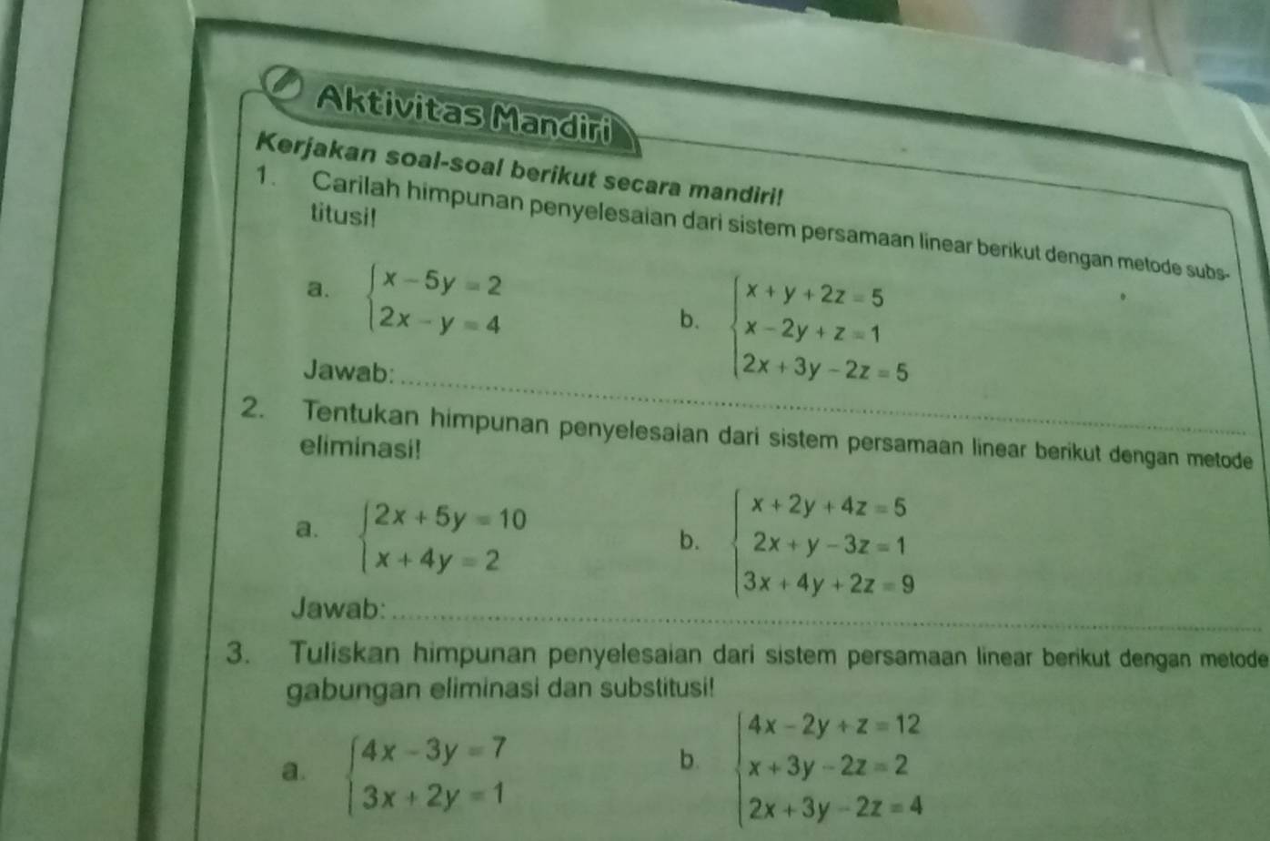 Aktivitas Mandiri 
Kerjakan soal-soal berikut secara mandiri! 
titusi! 
1. Carilah himpunan penyelesaian dari sistem persamaan linear berikut dengan metode subs- 
a. beginarrayl x-5y=2 2x-y=4endarray.
b. beginarrayl x+y+2z=5 x-2y+z=1 2x+3y-2z=5endarray.
Jawab: 
2. Tentukan himpunan penyelesaian dari sistem persamaan linear berikut dengan metode 
eliminasi! 
a. beginarrayl 2x+5y=10 x+4y=2endarray.
b. beginarrayl x+2y+4z=5 2x+y-3z=1 3x+4y+2z=9endarray.
Jawab: 
3. Tuliskan himpunan penyelesaian dari sistem persamaan linear berikut dengan metode 
gabungan eliminasi dan substitusi! 
a. beginarrayl 4x-3y=7 3x+2y=1endarray. beginarrayl 4x-2y+z=12 x+3y-2z=2 2x+3y-2z=4endarray.
b.