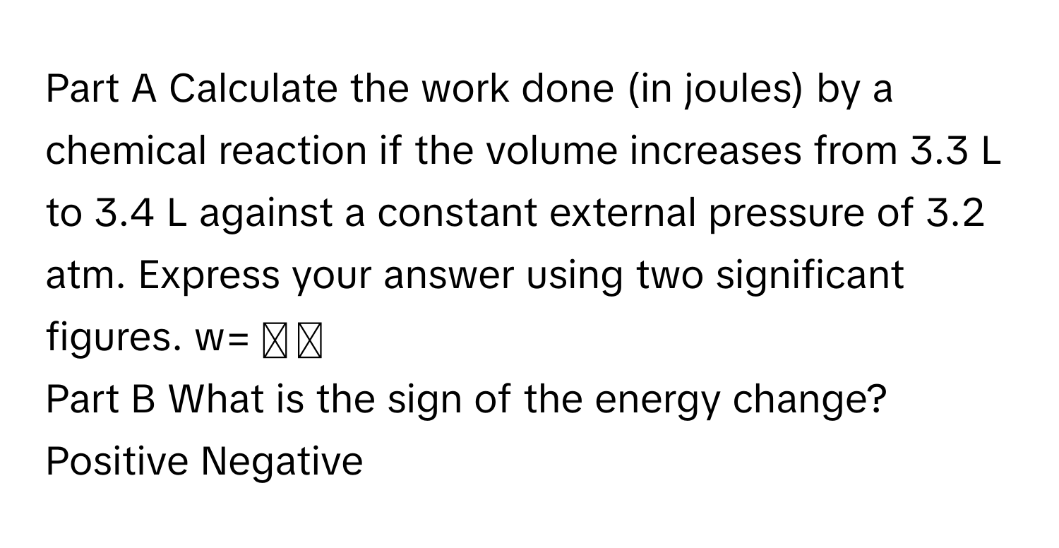 Calculate the work done (in joules) by a chemical reaction if the volume increases from 3.3 L to 3.4 L against a constant external pressure of 3.2 atm. Express your answer using two significant figures. w=  ◻ ◻ 
Part B What is the sign of the energy change? Positive Negative