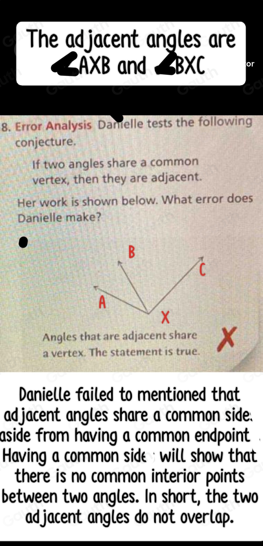 The adjacent angles are
∠ AXB and ∠ BXC
or 
8. Error Analysis Damelle tests the following 
conjecture. 
If two angles share a common 
vertex, then they are adjacent. 
Her work is shown below. What error does 
Danielle make? 
Angles that are adjacent share X
a vertex. The statement is true. 
Danielle failed to mentioned that 
adjacent angles share a common side. 
aside from having a common endpoint . 
Having a common side will show that 
there is no common interior points 
between two angles. In short, the two 
adjacent angles do not overlap.