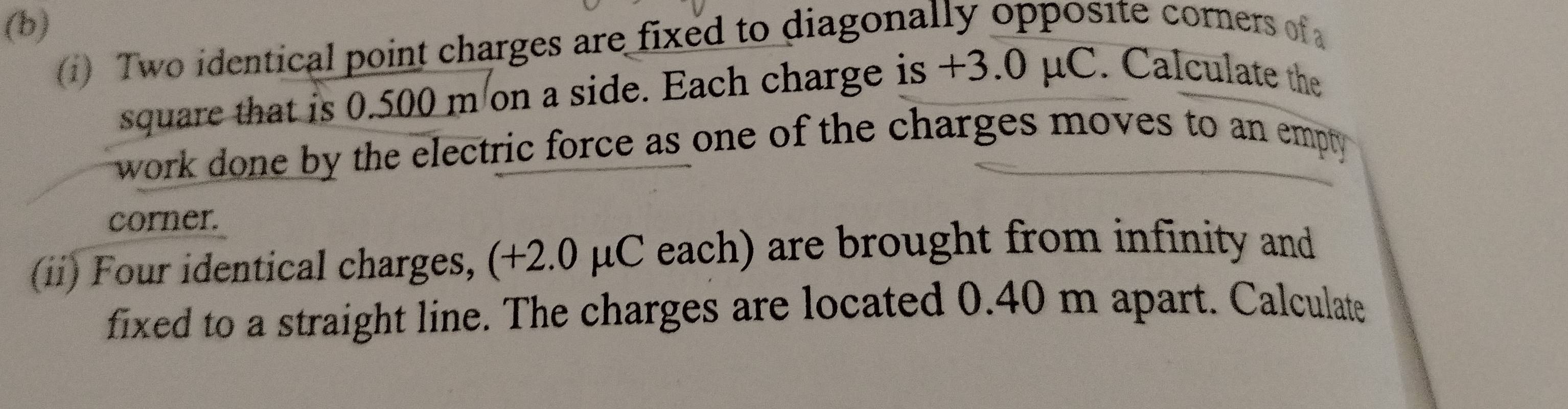 () Two identical point charges are fixed to diagonally opposite corners of 
square that is 0.500 m on a side. Each charge is +3.0 μC. Calculate the 
work done by the electric force as one of the charges moves to an empty 
corner. 
(ii) Four identical charges, (+2.0 μC each) are brought from infinity and 
fixed to a straight line. The charges are located 0.40 m apart. Calculate