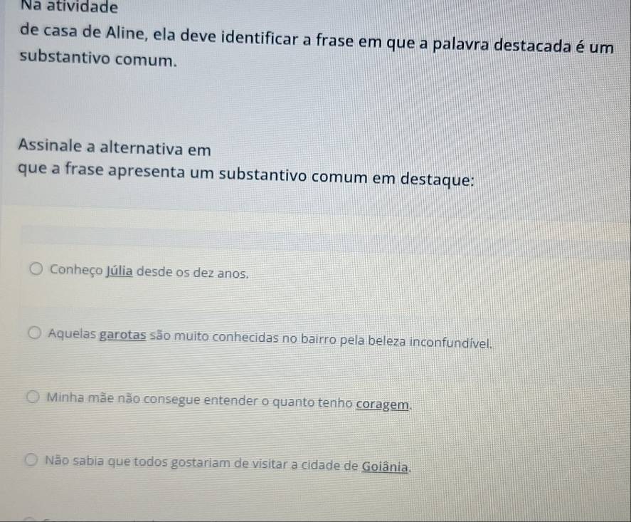 Na atividade
de casa de Aline, ela deve identificar a frase em que a palavra destacada é um
substantivo comum.
Assinale a alternativa em
que a frase apresenta um substantivo comum em destaque:
Conheço Júlia desde os dez anos.
Aquelas garotas são muito conhecidas no bairro pela beleza inconfundível,
Minha mãe não consegue entender o quanto tenho coragem.
Não sabia que todos gostariam de visitar a cidade de Goiânia.