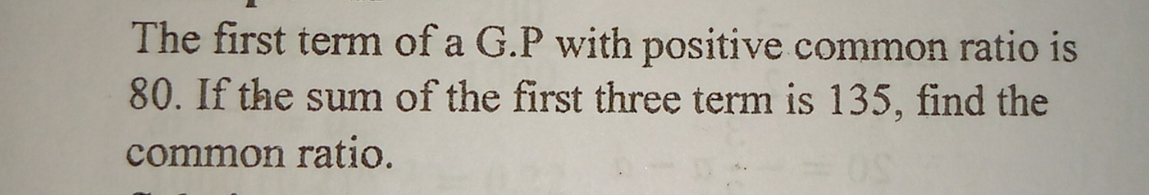 The first term of a G.P with positive common ratio is
80. If the sum of the first three term is 135, find the 
common ratio.