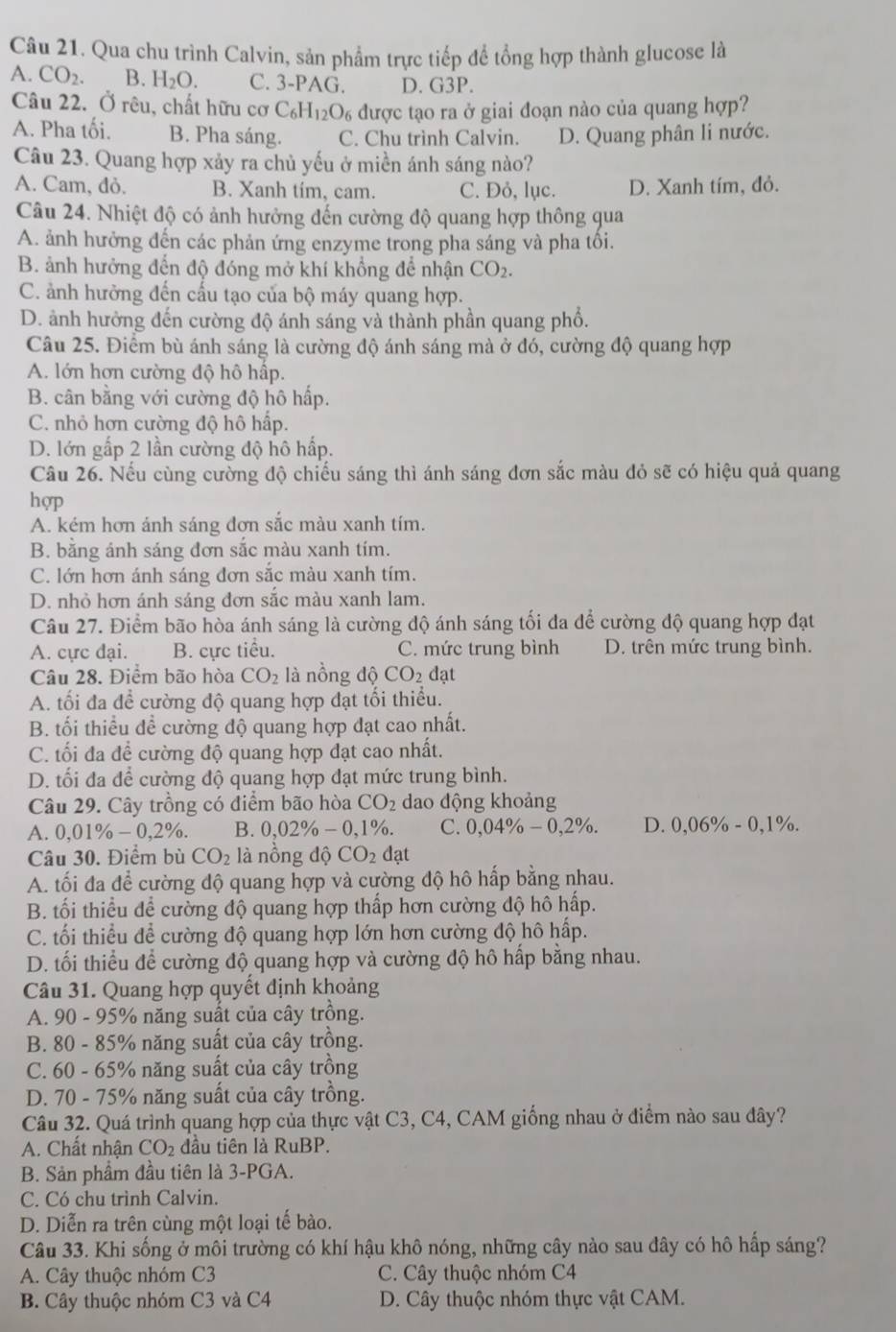 Qua chu trình Calvin, sản phẩm trực tiếp để tổng hợp thành glucose là
A. CO_2. B. H_2O. C. 3-PAG. D. G3P.
Câu 22. Ở rêu, chất hữu cơ C_6H_12O_6 được tạo ra ở giai đoạn nào của quang hợp?
A. Pha tối. B. Pha sáng. C. Chu trình Calvin. D. Quang phân li nước.
Câu 23. Quang hợp xảy ra chủ yếu ở miền ánh sáng nào?
A. Cam, đỏ. B. Xanh tím, cam. C. Đỏ, lục. D. Xanh tím, đỏ.
Câu 24. Nhiệt độ có ảnh hưởng đến cường độ quang hợp thông qua
A. ảnh hưởng đến các phản ứng enzyme trong pha sáng và pha tồi.
B. ảnh hưởng đến độ đóng mở khí khổng để nhận CO_2.
C. ảnh hưởng đến cấu tạo của bộ máy quang hợp.
D. ảnh hưởng đến cường độ ánh sáng và thành phần quang phổ.
Câu 25. Điểm bù ánh sáng là cường độ ánh sáng mà ở đó, cường độ quang hợp
A. lớn hơn cường độ hô hấp.
B. cân bằng với cường độ hô hấp.
C. nhỏ hơn cường độ hô hấp.
D. lớn gấp 2 lần cường độ hô hấp.
Câu 26. Nếu cùng cường độ chiếu sáng thì ánh sáng đơn sắc màu đỏ sẽ có hiệu quả quang
hợp
A. kém hơn ánh sáng đơn sắc màu xanh tím.
B. bằng ánh sáng đơn sắc màu xanh tím.
C. lớn hơn ánh sáng đơn sắc màu xanh tím.
D. nhỏ hơn ánh sáng đơn sắc màu xanh lam.
Câu 27. Điểm bão hòa ánh sáng là cường độ ánh sáng tối đa để cường độ quang hợp đạt
A. cực đại. B. cực tiểu. C. mức trung bình D. trên mức trung bình.
Câu 28. Điểm bão hòa CO_2 là nồng độ CO_2 đạt
A. tối đa để cường độ quang hợp đạt tối thiểu.
B. tối thiểu đề cường độ quang hợp đạt cao nhất.
C. tối đa để cường độ quang hợp đạt cao nhất.
D. tối đa để cường độ quang hợp đạt mức trung bình.
Câu 29. Cây trồng có điểm bão hòa CO_2 dao động khoảng
A. 0,01% -0,2% . B. 0,02% -0,1% o. C. 0,04% -0,2% . D. 0,06% - 0,1%.
Câu 30. Điểm bù CO_2 là nồng độ CO_2 đạt
A. tối đa để cường độ quang hợp và cường độ hô hấp bằng nhau.
B. tối thiểu để cường độ quang hợp thấp hơn cường độ hô hấp.
C. tối thiểu để cường độ quang hợp lớn hơn cường độ hô hấp.
D. tối thiểu để cường độ quang hợp và cường độ hô hấp bằng nhau.
Câu 31. Quang hợp quyết định khoảng
A. 90 - 95% năng suất của cây trồng.
B. 80 - 85% năng suất của cây trồng.
C. 60 - 65% năng suất của cây trồng
D. 70 - 75% năng suất của cây trồng.
Câu 32. Quá trình quang hợp của thực vật C3, C4, CAM giống nhau ở điểm nào sau đây?
A. Chất nhận CO_2 đầu tiên là RuBP.
B. Sản phầm đầu tiên là 3-PGA.
C. Có chu trình Calvin.
D. Diễn ra trên cùng một loại tế bào.
Câu 33. Khi sống ở môi trường có khí hậu khô nóng, những cây nào sau đây có hô hấp sáng?
A. Cây thuộc nhóm C3 C. Cây thuộc nhóm C4
B. Cây thuộc nhóm C3 và C4 D. Cây thuộc nhóm thực vật CAM.