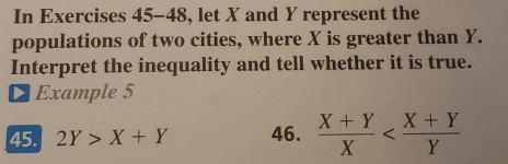 In Exercises 45-48, let X and Y represent the
populations of two cities, where X is greater than Y.
Interpret the inequality and tell whether it is true.
Example 5
45. 2Y>X+Y 46.  (X+Y)/X 