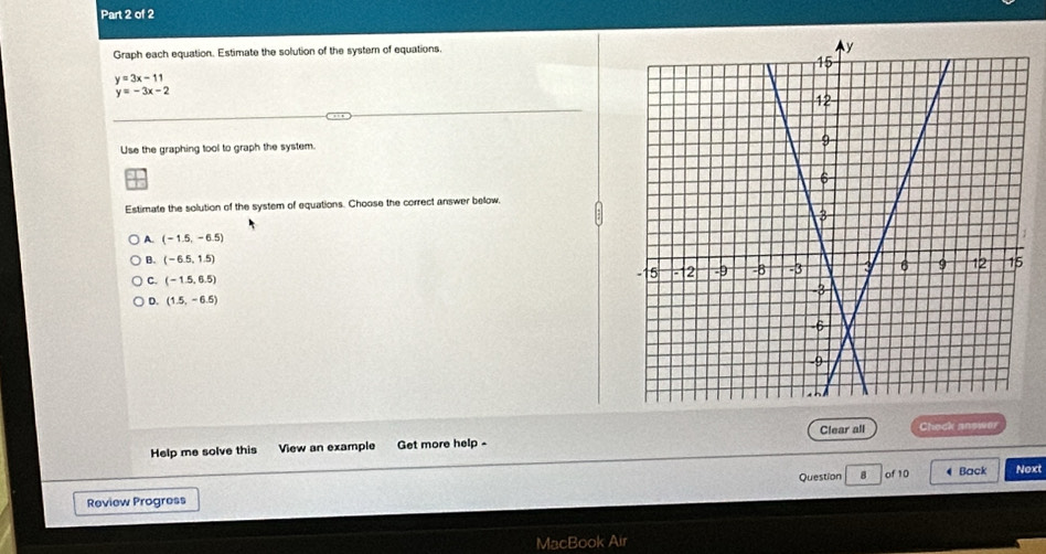 Graph each equation. Estimate the solution of the system of equations,
y=3x-11
y=-3x-2
Use the graphing tool to graph the system.
Estimate the solution of the system of equations. Choose the correct answer below,
A. (-1.5,-6.5)
B. (-6.5,1.5)
C. (-1.5,6.5)
。 (1.5,-6.5)
Help me solve this View an example Get more help - Clear all Chock answer
Review Progress Question B of 10 4 Back Noxt
MacBook Air