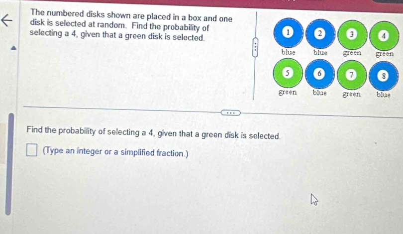 The numbered disks shown are placed in a box and one 
disk is selected at random. Find the probability of 
selecting a 4, given that a green disk is selected. 
. 
Find the probability of selecting a 4, given that a green disk is selected. 
(Type an integer or a simplified fraction.)