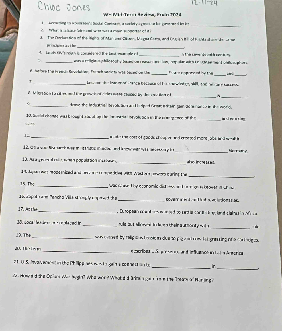 WH Mid-Term Review, Ervin 2024 
1. According to Rousseau’s Social Contract, a society agrees to be governed by its_ 
2. What is laissez-faire and who was a main supporter of it? 
3. The Declaration of the Rights of Man and Citizen, Magna Carta, and English Bill of Rights share the same 
principles as the 
_ 
4. Louis XIV's reign is considered the best example of _in the seventeenth century. 
5. _was a religious philosophy based on reason and law, popular with Enlightenment philosophers. 
6. Before the French Revolution, French society was based on the _Estate oppressed by the _and_ . 
7._ became the leader of France because of his knowledge, skill, and military success. 
8. Migration to cities and the growth of cities were caused by the creation of _& . 
9._ drove the Industrial Revolution and helped Great Britain gain dominance in the world. 
10. Social change was brought about by the Industrial Revolution in the emergence of the _and working 
class. 
11._ made the cost of goods cheaper and created more jobs and wealth. 
12. Otto von Bismarck was militaristic minded and knew war was necessary to _Germany. 
13. As a general rule, when population increases,_ also increases. 
_ 
14. Japan was modernized and became competitive with Western powers during the 
. 
15. The _was caused by economic distress and foreign takeover in China. 
16. Zapata and Pancho Villa strongly opposed the _government and led revolutionaries. 
17. At the_ , European countries wanted to settle conflicting land claims in Africa. 
18. Local leaders are replaced in_ rule but allowed to keep their authority with _rule. 
19. The_ was caused by religious tensions due to pig and cow fat greasing rifle cartridges. 
20. The term_ describes U.S. presence and influence in Latin America. 
21. U.S. involvement in the Philippines was to gain a connection to _in 
_. 
22. How did the Opium War begin? Who won? What did Britain gain from the Treaty of Nanjing?