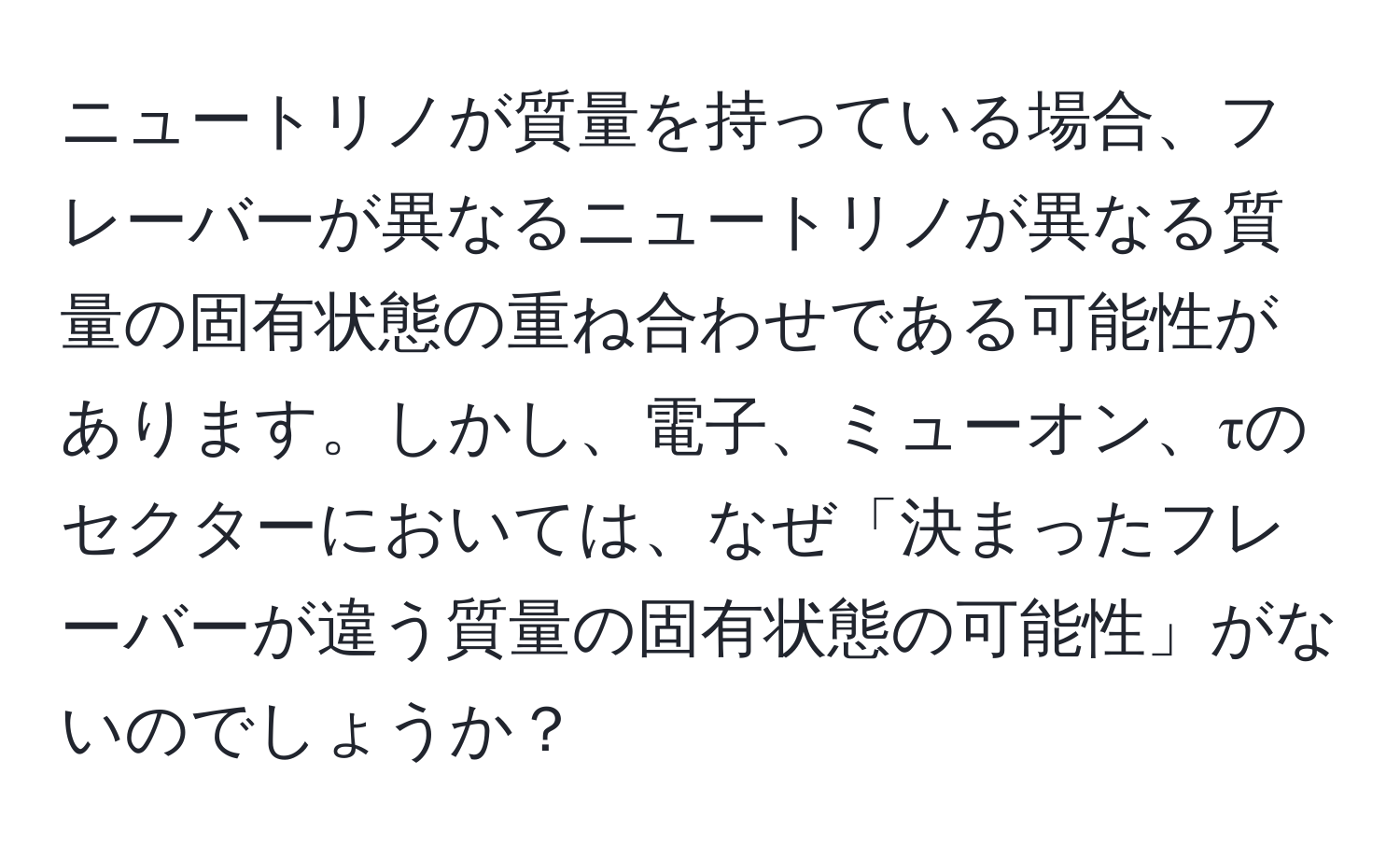 ニュートリノが質量を持っている場合、フレーバーが異なるニュートリノが異なる質量の固有状態の重ね合わせである可能性があります。しかし、電子、ミューオン、τのセクターにおいては、なぜ「決まったフレーバーが違う質量の固有状態の可能性」がないのでしょうか？