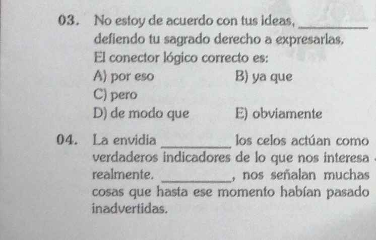 No estoy de acuerdo con tus ideas,_
defiendo tu sagrado derecho a expresarlas.
El conector lógico correcto es:
A) por eso B) ya que
C) pero
D) de modo que E) obviamente
04. La envidia _los celos actúan como
verdaderos indicadores de lo que nos interesa
realmente. _, nos señalan muchas
cosas que hasta ese momento habían pasado
inadvertidas.