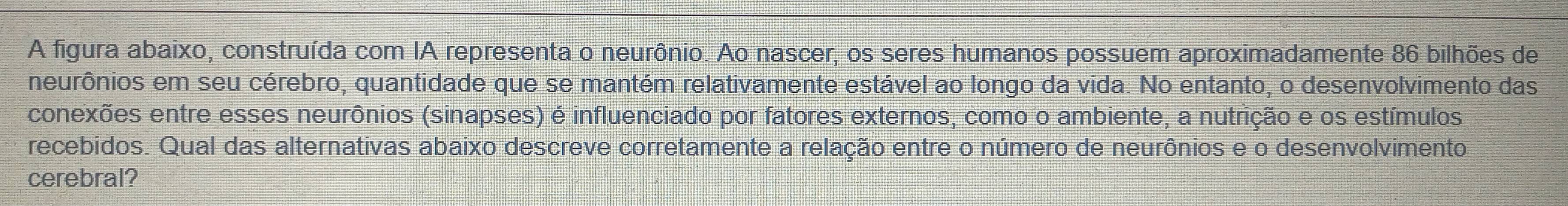 A figura abaixo, construída com IA representa o neurônio. Ao nascer, os seres humanos possuem aproximadamente 86 bilhões de 
neurônios em seu cérebro, quantidade que se mantém relativamente estável ao longo da vida. No entanto, o desenvolvimento das 
conexões entre esses neurônios (sinapses) é influenciado por fatores externos, como o ambiente, a nutrição e os estímulos 
recebidos. Qual das alternativas abaixo descreve corretamente a relação entre o número de neurônios e o desenvolvimento 
cerebral?