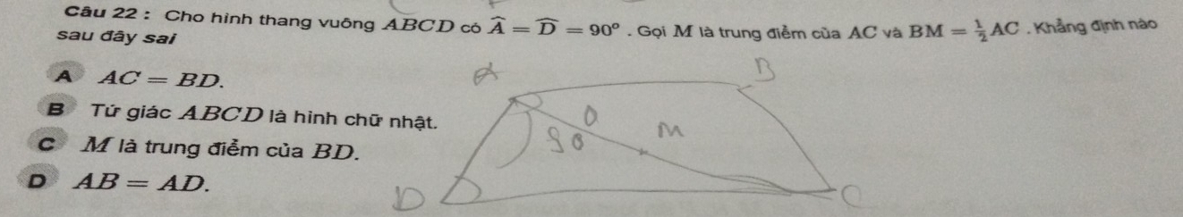 Cho hình thang vuông ABCD có widehat A=widehat D=90°. Gọi M là trung điểm của AC và BM= 1/2 AC. Khẳng định nào
sau đây sai
A AC=BD.
B Tứ giác ABCD là hình chữ nhật.
C M là trung điểm của BD.
D AB=AD.