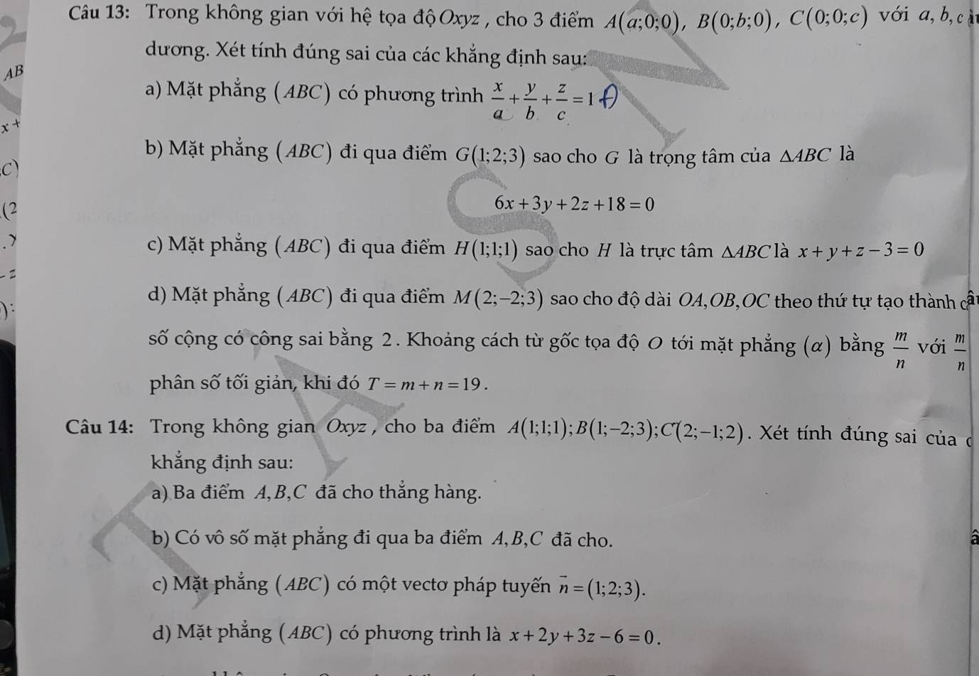 Trong không gian với hệ tọa độOxyz , cho 3 điểm A(a;0;0),B(0;b;0),C(0;0;c) với a, b, cà
dương. Xét tính đúng sai của các khẳng định sau:
AB
a) Mặt phẳng (ABC) có phương trình  x/a + y/b + z/c =1·
x^+
b) Mặt phẳng (ABC) đi qua điểm G(1;2;3) sao cho G là trọng tâm của △ ABC là
C)
(2
6x+3y+2z+18=0. >
c) Mặt phẳng (ABC) đi qua điểm H(1;1;1) sao cho H là trực tâm △ ABC là x+y+z-3=0
) :
d) Mặt phẳng (ABC) đi qua điểm M(2;-2;3) sao cho độ dài OA,OB,OC theo thứ tự tạo thành c
số cộng có công sai bằng 2. Khoảng cách từ gốc tọa độ 0 tới mặt phẳng (α) bằng  m/n  với  m/n 
phân số tối giản, khi đó T=m+n=19.
Câu 14: Trong không gian Oxyz , cho ba điểm A(1;1;1);B(1;-2;3);C(2;-1;2) Xét tính đúng sai của c
khẳng định sau:
a) Ba điểm A,B,C đã cho thẳng hàng.
b) Có vô số mặt phẳng đi qua ba điểm A,B,C đã cho. a
c) Mặt phẳng (ABC) có một vecto pháp tuyến vector n=(1;2;3).
d) Mặt phẳng (ABC) có phương trình là x+2y+3z-6=0.