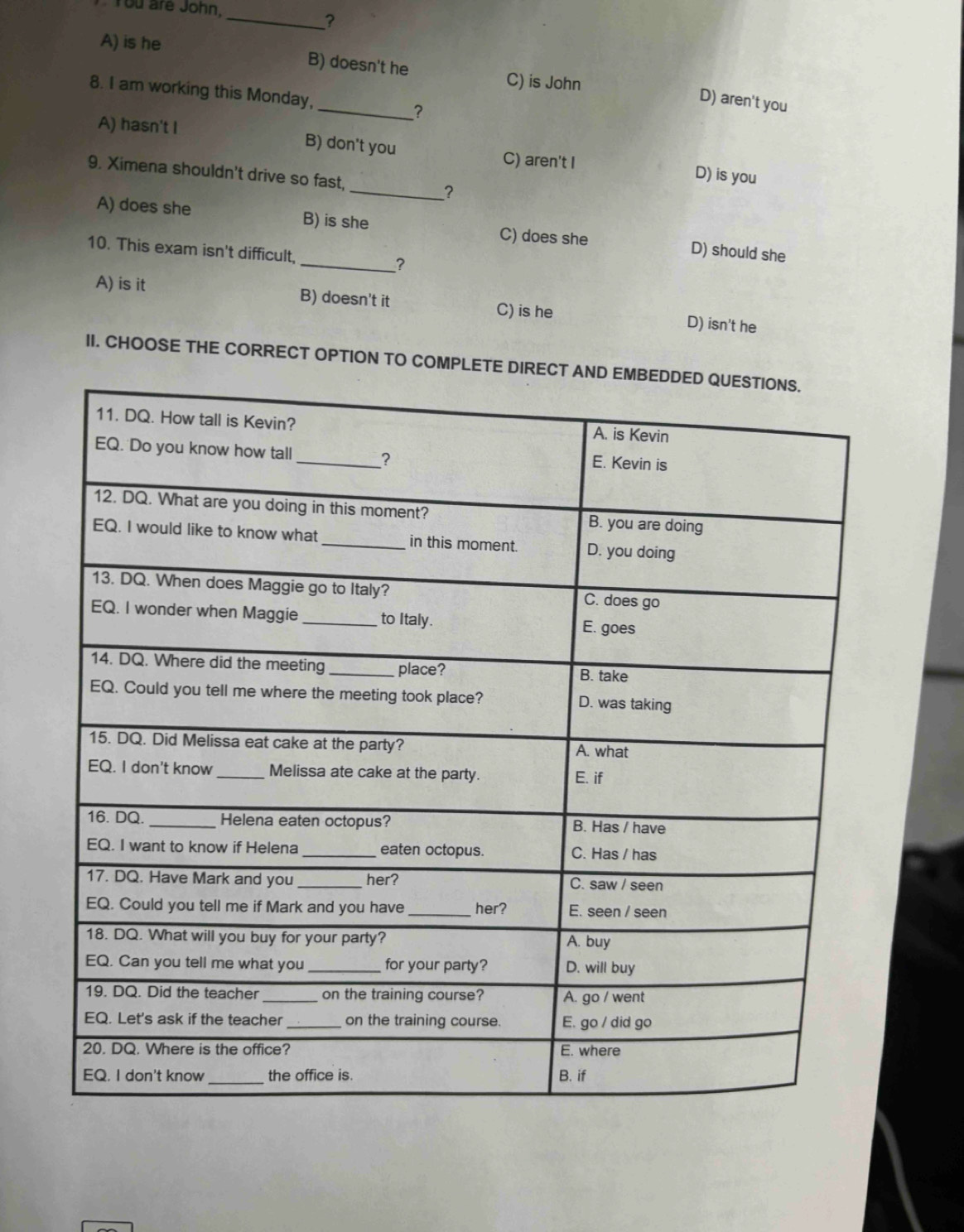 You are John,
_?
A) is he B) doesn't he
C) is John
8. I am working this Monday, _？
D) aren't you
A) hasn't I B) don't you C) aren't I
9. Ximena shouldn't drive so fast,
D) is you
_?
A) does she B) is she C) does she D) should she
10. This exam isn't difficult, _?
A) is it B) doesn't it C) is he D) isn't he
II. CHOOSE THE CORRECT OPTION TO COMPL