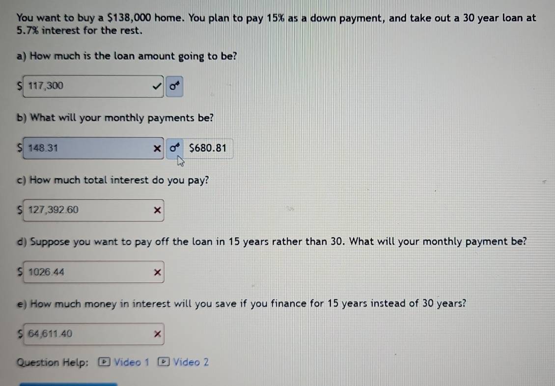 You want to buy a $138,000 home. You plan to pay 15% as a down payment, and take out a 30 year loan at
5.7% interest for the rest.
a) How much is the loan amount going to be?
$ 117,300 0^4
b) What will your monthly payments be?
$ 148.31 sigma^4 $680.81
c) How much total interest do you pay?
$ 127,392.60
d) Suppose you want to pay off the loan in 15 years rather than 30. What will your monthly payment be?
$ 1026.44 X
e) How much money in interest will you save if you finance for 15 years instead of 30 years?
64,611.40 ×
Question Help: Video 1 。 Video 2