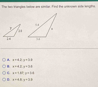 The two triangles below are similar. Find the unknown side lengths.
A. x=4.2; y=3.9
B. x=4.2; y=3.6
C. x=1.87; y=3.6
D. x=4.8; y=3.9