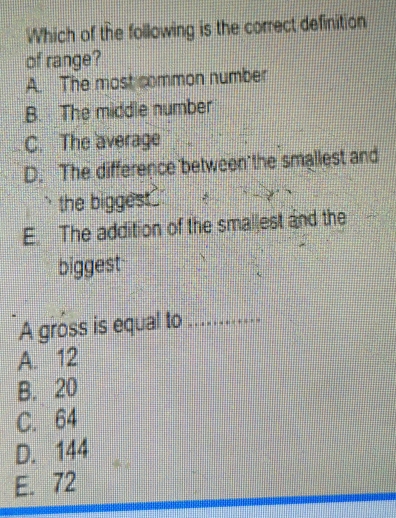 Which of the following is the correct definition
of range?
A. The most common number
B. The middle number
C. The average
D. The difference between the smallest and
the biggest .
E. The addition of the smallest and the
biggest
A gross is equal to_
A. 12
B. 20
C. 64
D. 144
E. 72