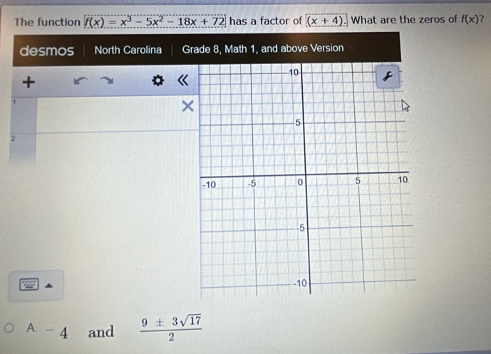 The function f(x)=x^3-5x^2-18x+72 has a factor of (x+4). What are the zeros of f(x) ? 
desmos North Carolina Grade 8, Math 1, and above Version 
+ 
× 
2 
A. - 4 and  9± 3sqrt(17)/2 