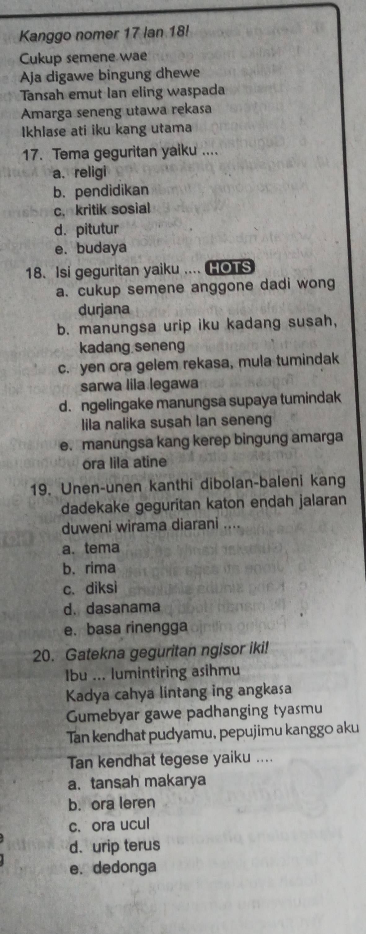 Kanggo nomer 17 lan 18!
Cukup semene wae
Aja digawe bingung dhewe
Tansah emut Ian eling waspada
Amarga seneng utawa rekasa
Ikhlase ati iku kang utama
17. Tema geguritan yaiku ....
a. religi
b. pendidikan
c. kritik sosial
d. pitutur
e. budaya
18. Isi geguritan yaiku .... HOTS
a. cukup semene anggone dadi wong
durjana
b. manungsa urip iku kadang susah,
kadang seneng
c. yen ora gelem rekasa, mula tumindak
sarwa lila legawa
d. ngelingake manungsa supaya tumindak
lila nalika susah lan seneng
e. manungsa kang kerep bingung amarga
ora lila atine
19. Unen-unen kanthi dibolan-baleni kang
dadekake geguritan katon endah jalaran
duweni wirama diarani ....
a. tema
b. rima
c. diksi
d. dasanama
e. basa rinengga
20. Gatekna geguritan ngisor iki!
Ibu ... lumintiring asihmu
Kadya cahya lintang ing angkasa
Gumebyar gawe padhanging tyasmu
Tan kendhat pudyamu, pepujimu kanggo aku
Tan kendhat tegese yaiku ....
a. tansah makarya
b. ora leren
c. ora ucul
d. urip terus
e. dedonga