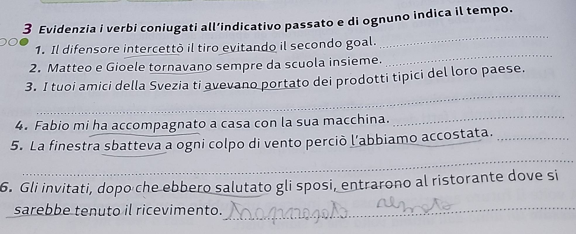 Evidenzia i verbi coniugati all’indicativo passato e di ognuno indica il tempo. 
_ 
_ 
1. Il difensore intercettò il tiro evitando il secondo goal. 
2. Matteo e Gioele tornavano sempre da scuola insieme. 
_ 
3. I tuoi amici della Svezia ti avevano portato dei prodotti tipici del loro paese. 
_ 
4. Fabio mi ha accompagnato a casa con la sua macchina. 
_ 
_ 
5. La finestra sbatteva a ogni colpo di vento perciò l’abbiamo accostata._ 
6. Gli invitati, dopo che ebbero salutato gli sposi, entrarono al ristorante dove si 
sarebbe tenuto il ricevimento. 
_