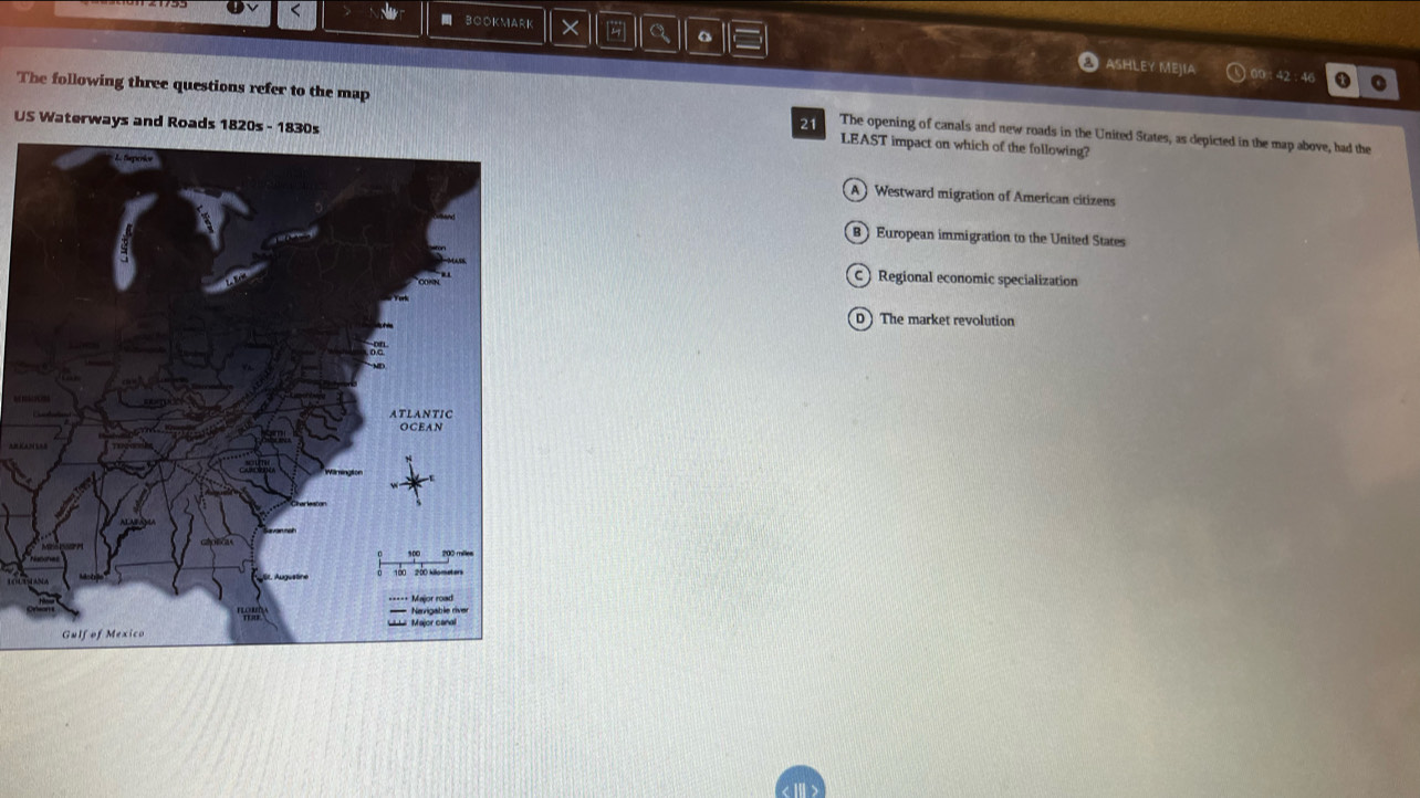 BOOKMARK × a
ASHLEY MEJIA 00 : 42 : 4( o
The following three questions refer to the map The opening of canals and new roads in the United States, as depicted in the map above, had the
US Waterways and Roads 1820s - 1830s
21
LEAST impact on which of the following?
Westward migration of American citizens
European immigration to the United States
Regional economic specialization
The market revolution